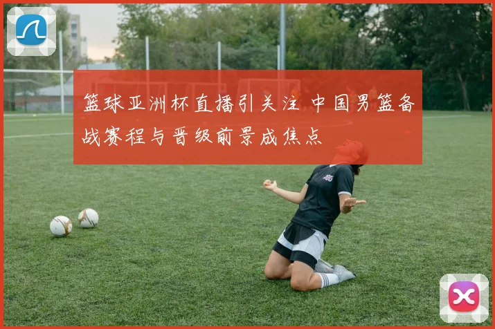 篮球亚洲杯直播引关注 中国男篮备战赛程与晋级前景成焦点