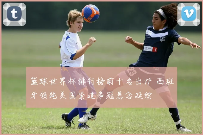 篮球世界杯排行榜前十名出炉 西班牙领跑美国紧追争冠悬念延续