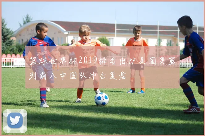 篮球世界杯2019排名出炉美国男篮列前八中国队冲击复盘