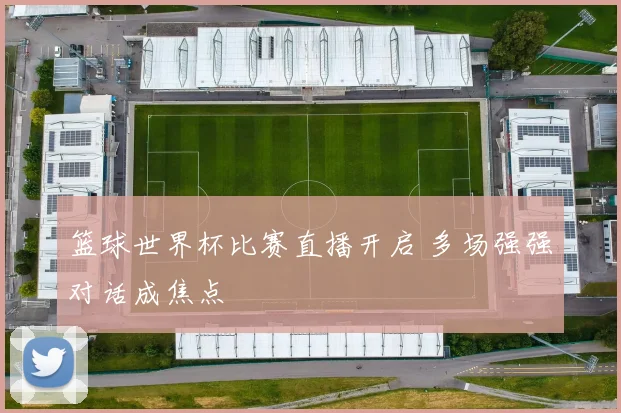 篮球世界杯比赛直播开启 多场强强对话成焦点