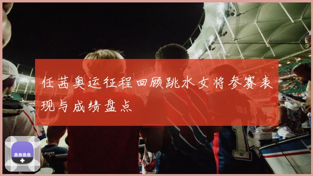 任茜奥运征程回顾跳水女将参赛表现与成绩盘点