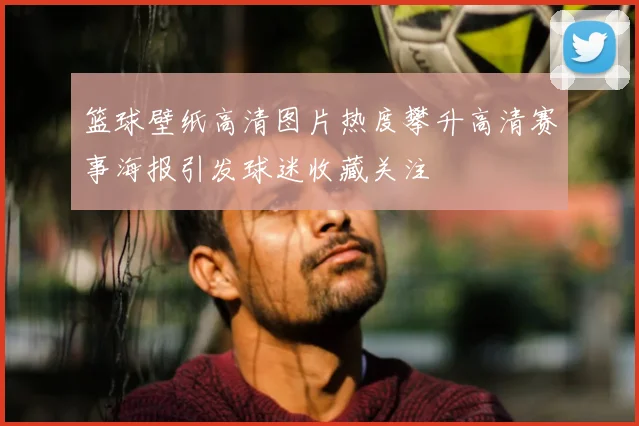 篮球壁纸高清图片热度攀升高清赛事海报引发球迷收藏关注