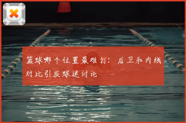 篮球哪个位置最难打：后卫和内线对比引发球迷讨论