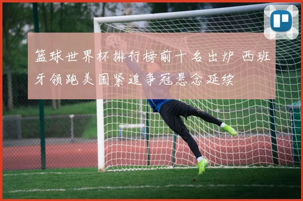 篮球世界杯排行榜前十名出炉 西班牙领跑美国紧追争冠悬念延续