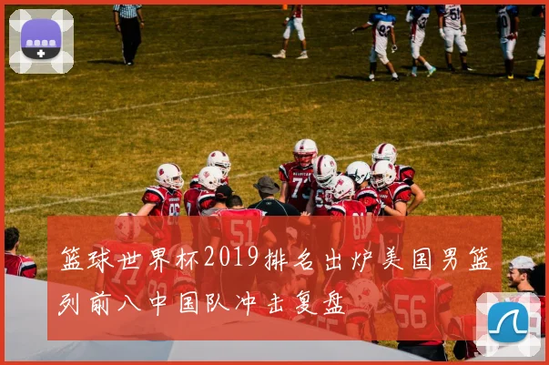 篮球世界杯2019排名出炉美国男篮列前八中国队冲击复盘