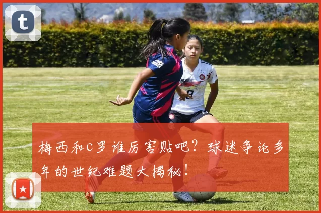 梅西和c罗谁厉害贴吧?球迷争论多年的世纪难题大揭秘!