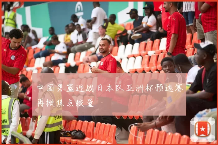 中国男篮迎战日本队亚洲杯预选赛再掀焦点较量