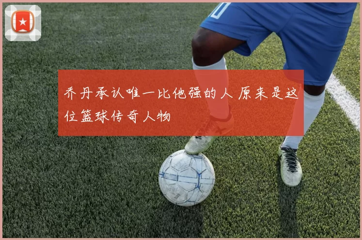 乔丹承认唯一比他强的人 原来是这位篮球传奇人物