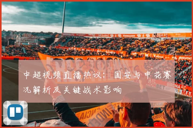 中超视频直播热议:国安与申花赛况解析及关键战术影响