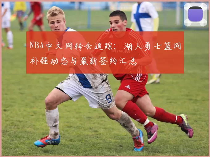NBA中文网转会追踪：湖人勇士篮网补强动态与最新签约汇总