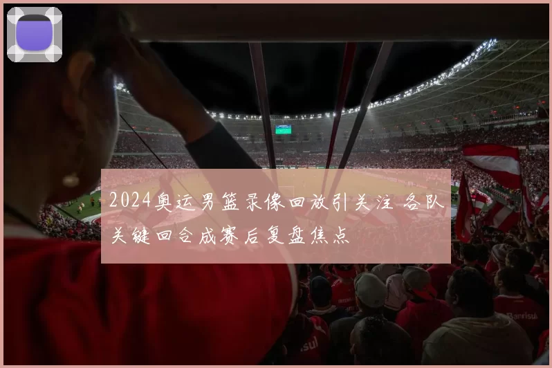 2024奥运男篮录像回放引关注 各队关键回合成赛后复盘焦点