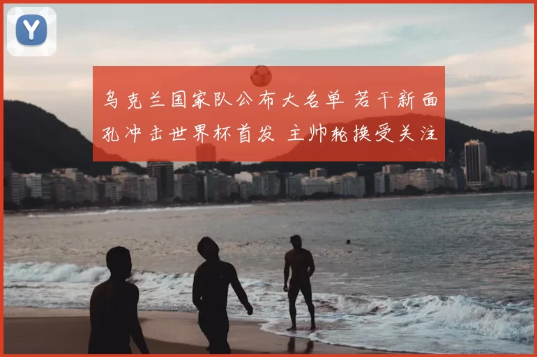 乌克兰国家队公布大名单 若干新面孔冲击世界杯首发 主帅轮换受关注