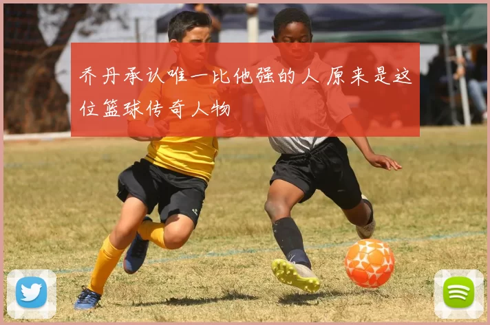 乔丹承认唯一比他强的人 原来是这位篮球传奇人物