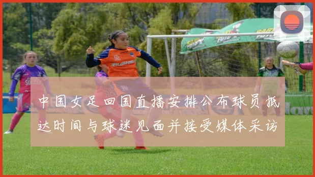 中国女足回国直播安排公布球员抵达时间与球迷见面并接受媒体采访