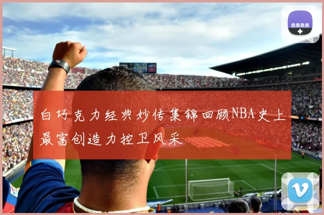 白巧克力经典妙传集锦回顾NBA史上最富创造力控卫风采