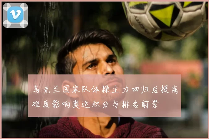 乌克兰国家队体操主力回归后提高难度影响奥运积分与排名前景