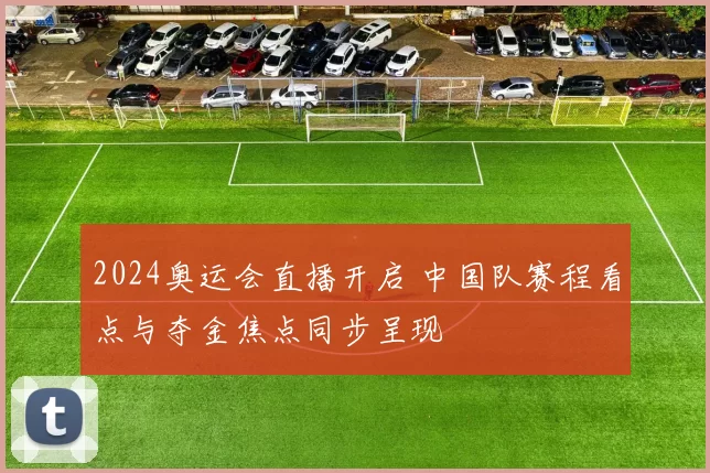 2024奥运会直播开启 中国队赛程看点与夺金焦点同步呈现