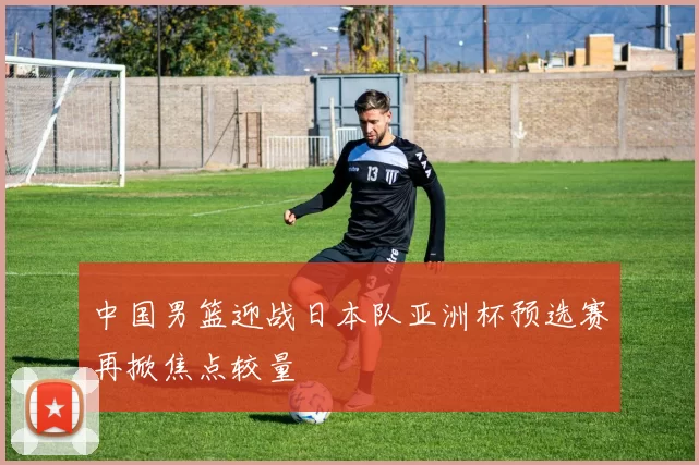 中国男篮迎战日本队亚洲杯预选赛再掀焦点较量