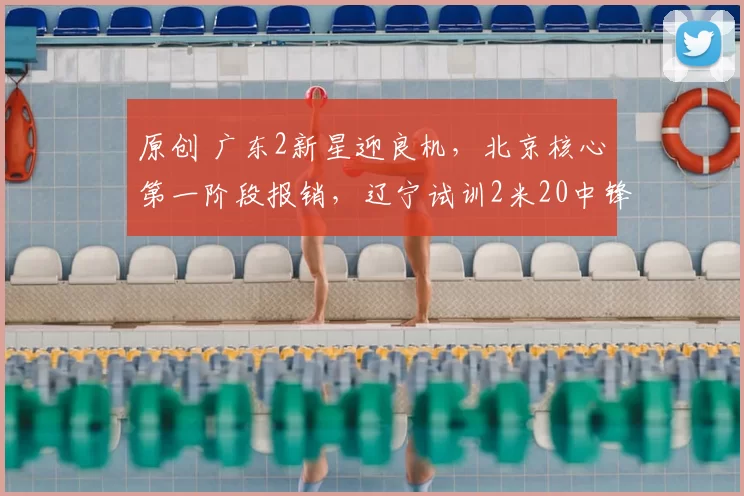 原创 广东2新星迎良机,北京核心第一阶段报销,辽宁试训2米20中锋,山西1签1裁