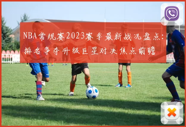 NBA常规赛2023赛季最新战况盘点：排名争夺升级巨星对决焦点前瞻