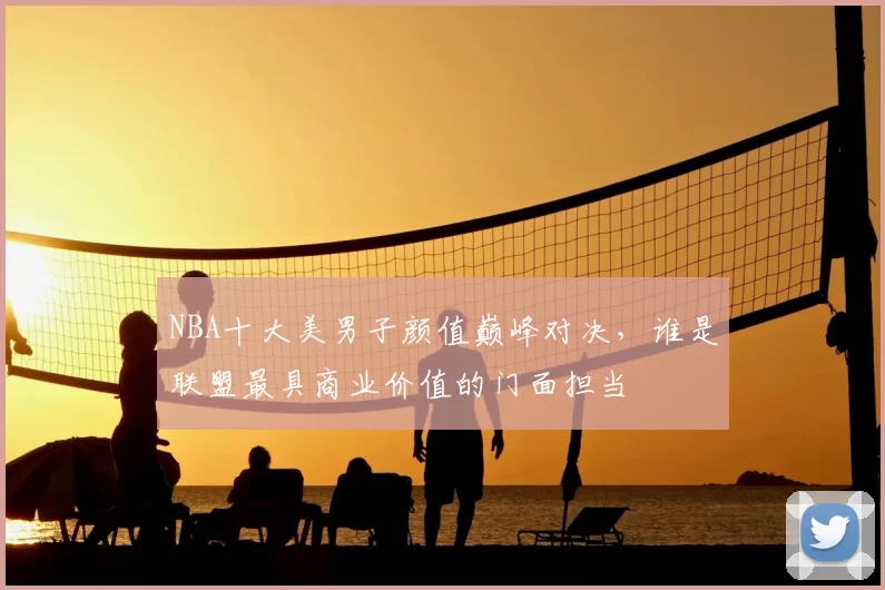 NBA十大美男子颜值巅峰对决，谁是联盟最具商业价值的门面担当