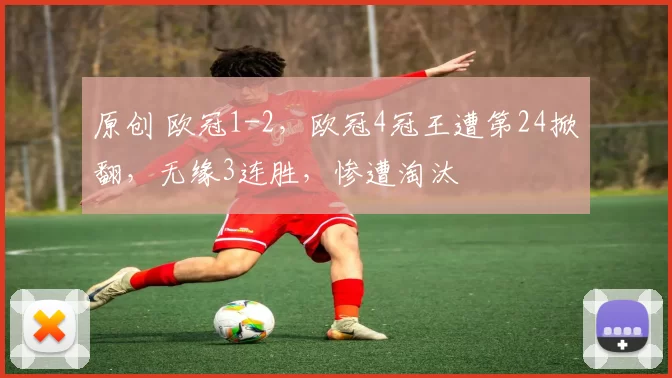 原创 欧冠1-2,欧冠4冠王遭第24掀翻,无缘3连胜,惨遭淘汰