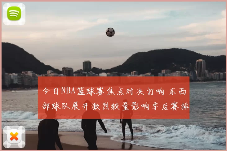 今日NBA篮球赛焦点对决打响 东西部球队展开激烈较量影响季后赛排名