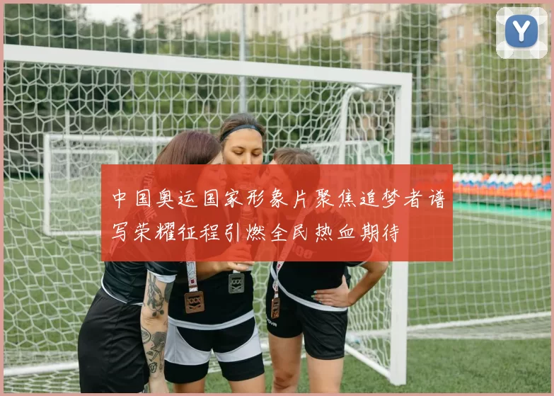 中国奥运国家形象片聚焦追梦者谱写荣耀征程引燃全民热血期待