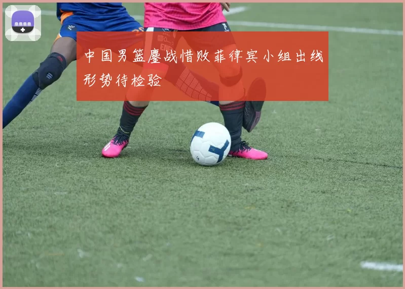 中国男篮鏖战惜败菲律宾小组出线形势待检验