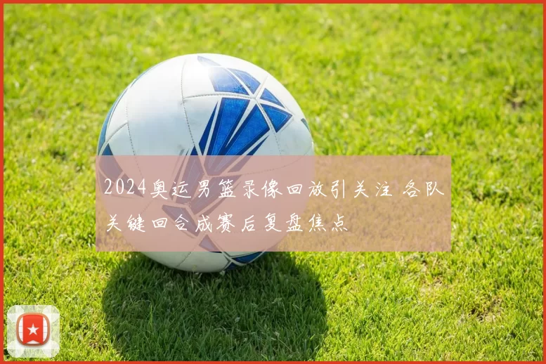2024奥运男篮录像回放引关注 各队关键回合成赛后复盘焦点