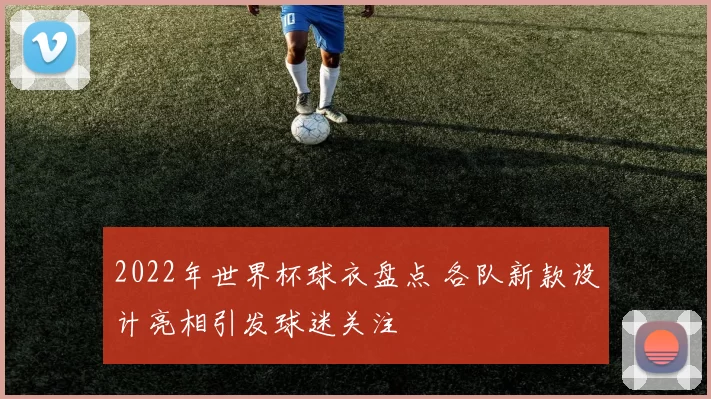 2022年世界杯球衣盘点 各队新款设计亮相引发球迷关注