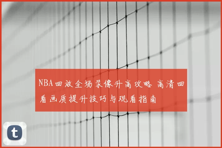 NBA回放全场录像升高攻略 高清回看画质提升技巧与观看指南