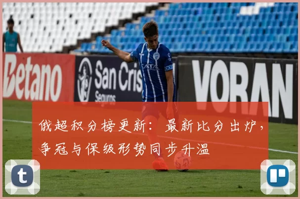俄超积分榜更新：最新比分出炉，争冠与保级形势同步升温