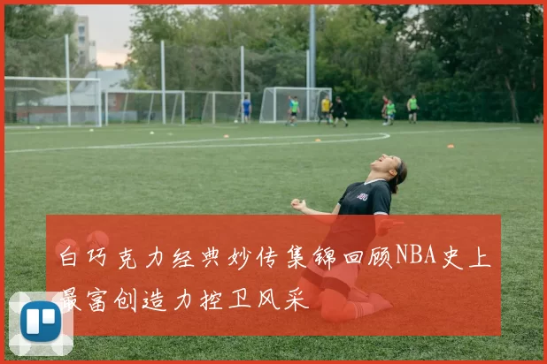 白巧克力经典妙传集锦回顾NBA史上最富创造力控卫风采