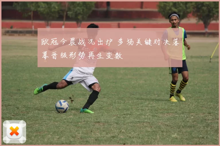 欧冠今晨战况出炉 多场关键对决落幕晋级形势再生变数