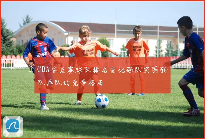 CBA季后赛球队排名变化强队突围弱队掉队的竞争格局