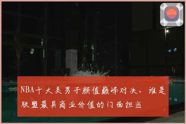 NBA十大美男子颜值巅峰对决，谁是联盟最具商业价值的门面担当