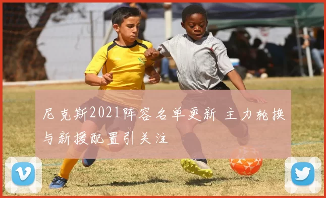 尼克斯2021阵容名单更新 主力轮换与新援配置引关注
