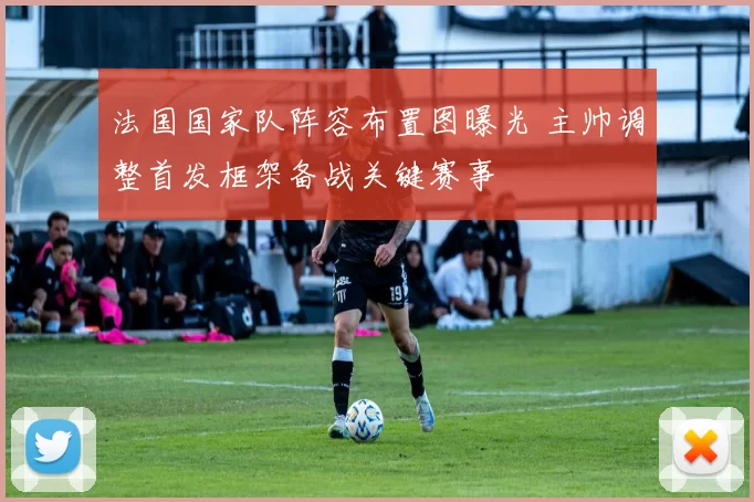 法国国家队阵容布置图曝光 主帅调整首发框架备战关键赛事