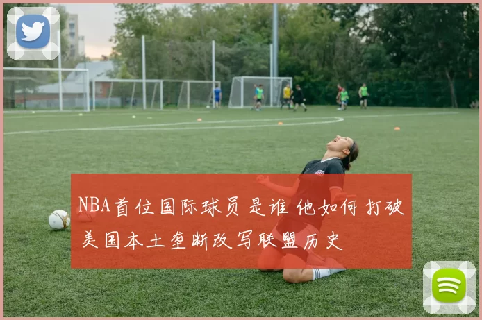 NBA首位国际球员是谁 他如何打破美国本土垄断改写联盟历史