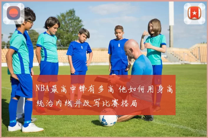 NBA最高中锋有多高 他如何用身高统治内线并改写比赛格局