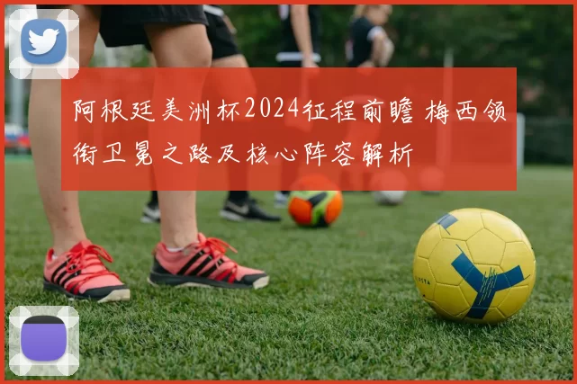 阿根廷美洲杯2024征程前瞻 梅西领衔卫冕之路及核心阵容解析