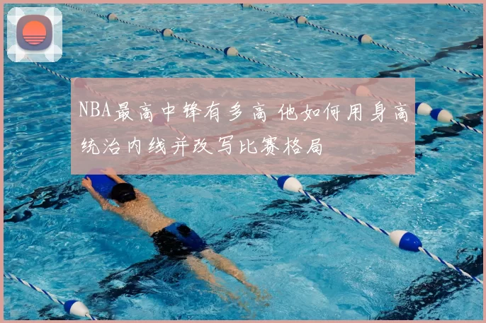 NBA最高中锋有多高 他如何用身高统治内线并改写比赛格局