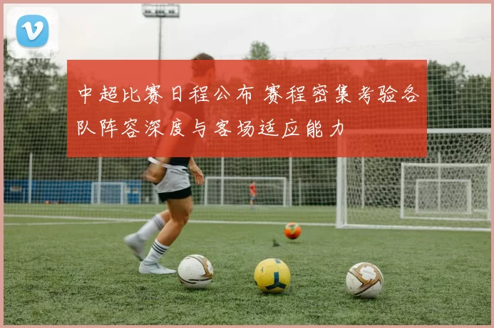 中超比赛日程公布 赛程密集考验各队阵容深度与客场适应能力