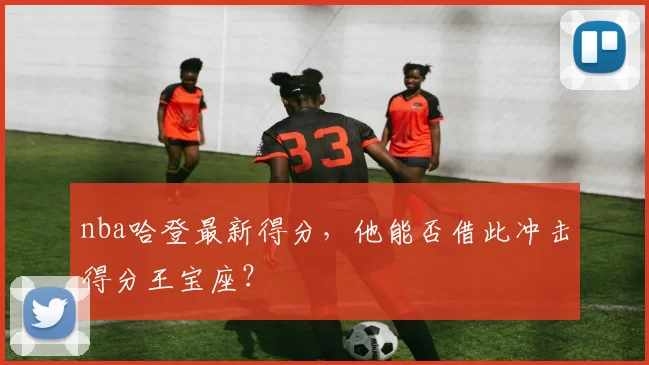 nba哈登最新得分，他能否借此冲击得分王宝座？