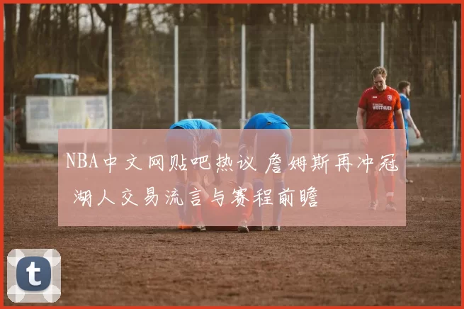 NBA中文网贴吧热议 詹姆斯再冲冠 湖人交易流言与赛程前瞻