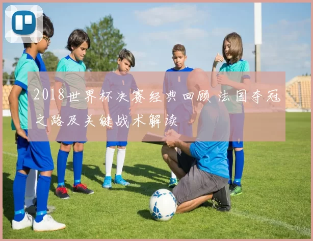 2018世界杯决赛经典回顾 法国夺冠之路及关键战术解读
