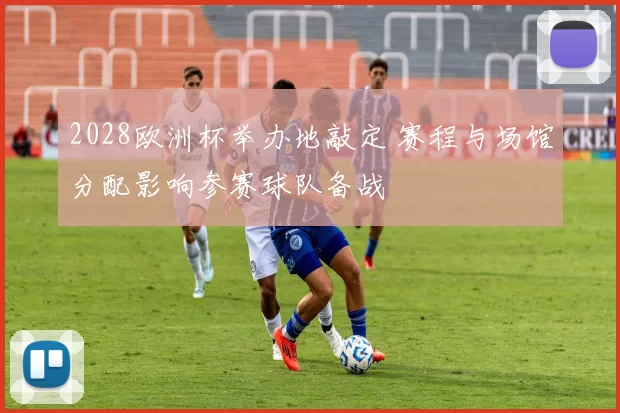 2028欧洲杯举办地敲定 赛程与场馆分配影响参赛球队备战