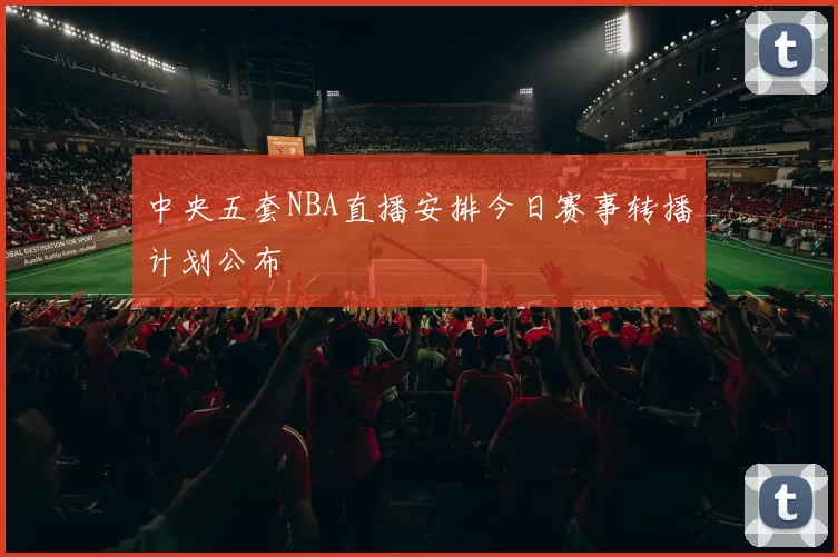 中央五套NBA直播安排今日赛事转播计划公布