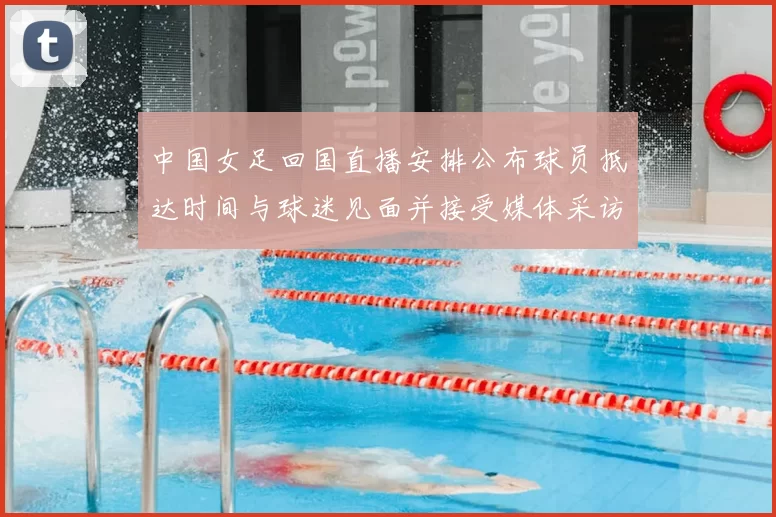 中国女足回国直播安排公布球员抵达时间与球迷见面并接受媒体采访